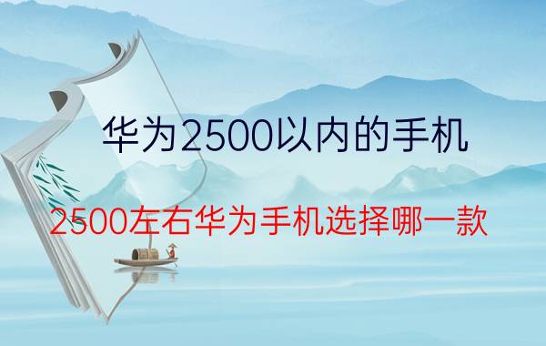 华为2500以内的手机 2500左右华为手机选择哪一款？